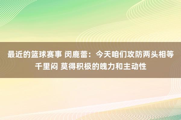 最近的篮球赛事 闵鹿蕾：今天咱们攻防两头相等千里闷 莫得积极的魄力和主动性