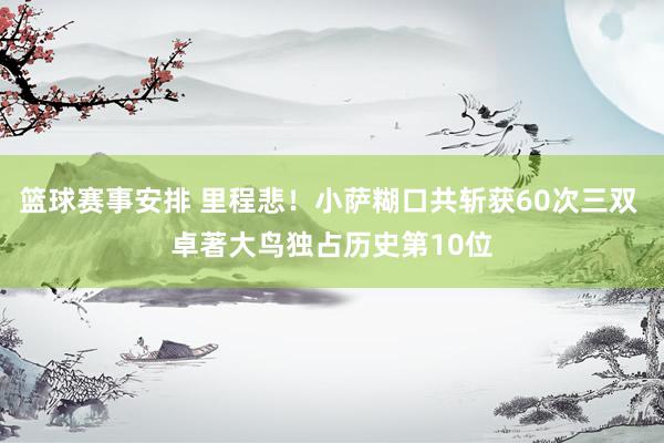 篮球赛事安排 里程悲！小萨糊口共斩获60次三双 卓著大鸟独占历史第10位