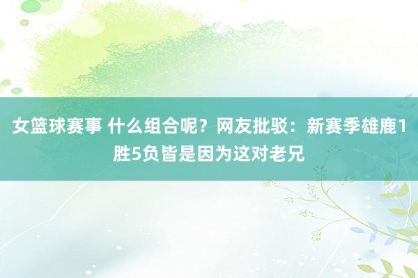 女篮球赛事 什么组合呢？网友批驳：新赛季雄鹿1胜5负皆是因为这对老兄