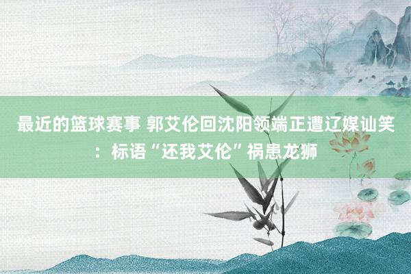 最近的篮球赛事 郭艾伦回沈阳领端正遭辽媒讪笑：标语“还我艾伦”祸患龙狮