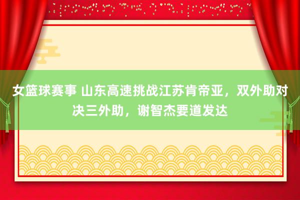 女篮球赛事 山东高速挑战江苏肯帝亚，双外助对决三外助，谢智杰要道发达