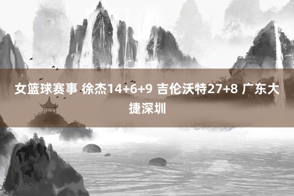 女篮球赛事 徐杰14+6+9 吉伦沃特27+8 广东大捷深圳