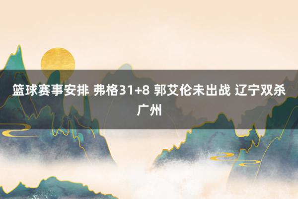 篮球赛事安排 弗格31+8 郭艾伦未出战 辽宁双杀广州