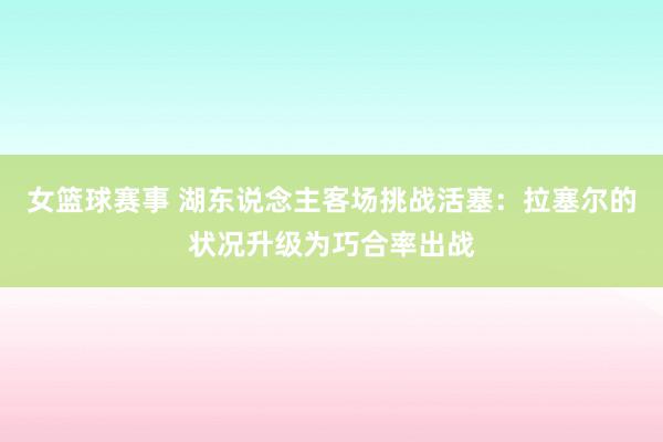 女篮球赛事 湖东说念主客场挑战活塞：拉塞尔的状况升级为巧合率出战