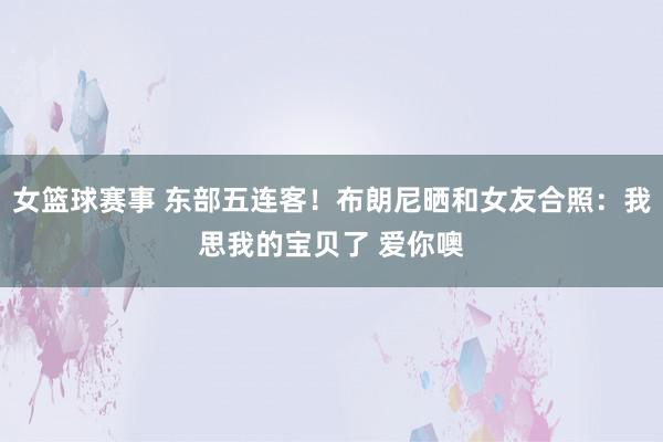 女篮球赛事 东部五连客！布朗尼晒和女友合照：我思我的宝贝了 爱你噢