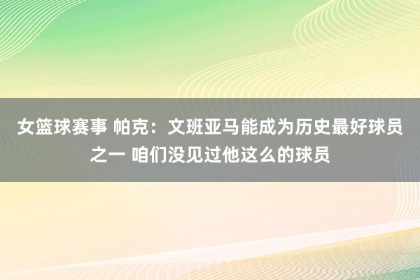 女篮球赛事 帕克：文班亚马能成为历史最好球员之一 咱们没见过他这么的球员