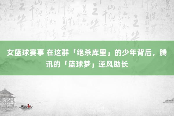 女篮球赛事 在这群「绝杀库里」的少年背后，腾讯的「篮球梦」逆风助长