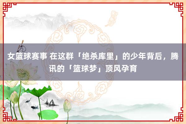 女篮球赛事 在这群「绝杀库里」的少年背后，腾讯的「篮球梦」顶风孕育