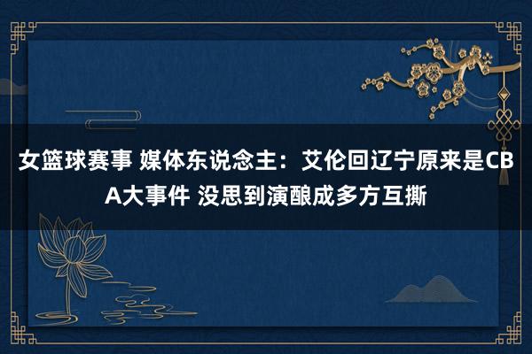 女篮球赛事 媒体东说念主：艾伦回辽宁原来是CBA大事件 没思到演酿成多方互撕