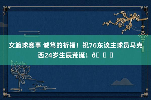 女篮球赛事 诚笃的祈福！祝76东谈主球员马克西24岁生辰荒诞！🎂