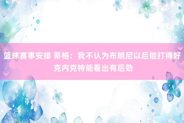 篮球赛事安排 蒂格：我不认为布朗尼以后能打得好 克内克特能看出有后劲