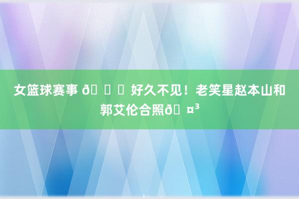 女篮球赛事 👀好久不见！老笑星赵本山和郭艾伦合照🤳