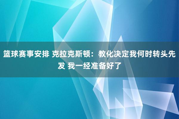 篮球赛事安排 克拉克斯顿：教化决定我何时转头先发 我一经准备好了