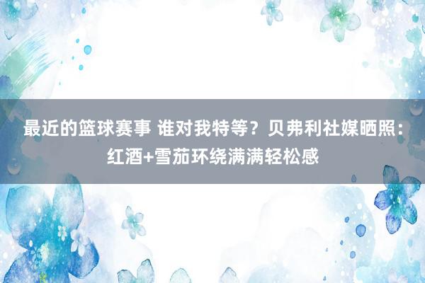 最近的篮球赛事 谁对我特等？贝弗利社媒晒照：红酒+雪茄环绕满满轻松感