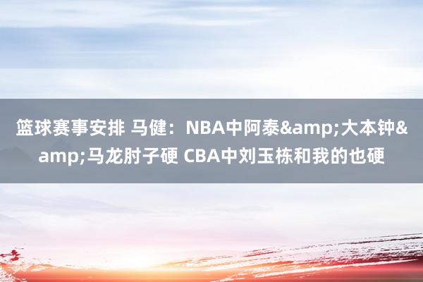 篮球赛事安排 马健：NBA中阿泰&大本钟&马龙肘子硬 CBA中刘玉栋和我的也硬