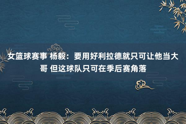 女篮球赛事 杨毅：要用好利拉德就只可让他当大哥 但这球队只可在季后赛角落