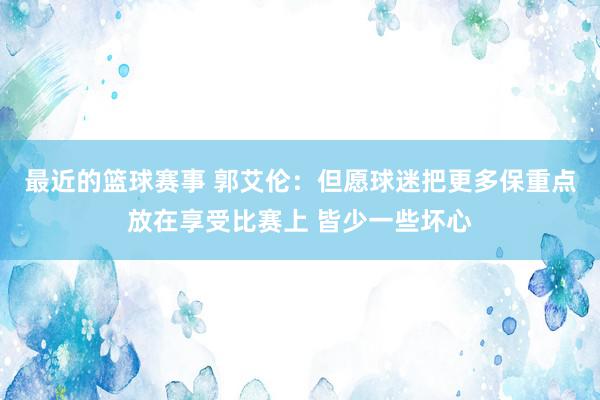 最近的篮球赛事 郭艾伦：但愿球迷把更多保重点放在享受比赛上 皆少一些坏心