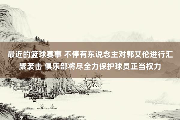 最近的篮球赛事 不停有东说念主对郭艾伦进行汇聚袭击 俱乐部将尽全力保护球员正当权力