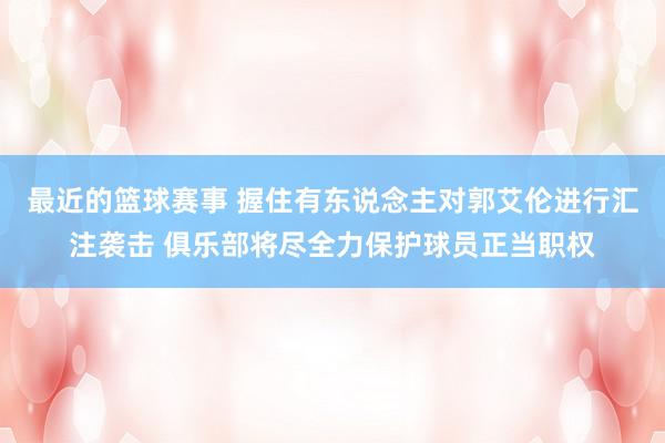 最近的篮球赛事 握住有东说念主对郭艾伦进行汇注袭击 俱乐部将尽全力保护球员正当职权