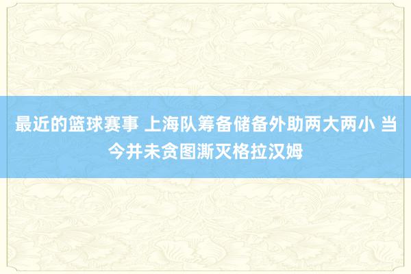 最近的篮球赛事 上海队筹备储备外助两大两小 当今并未贪图澌灭格拉汉姆