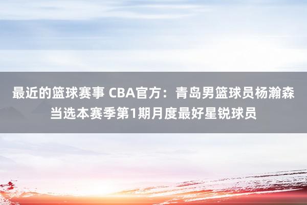 最近的篮球赛事 CBA官方：青岛男篮球员杨瀚森当选本赛季第1期月度最好星锐球员