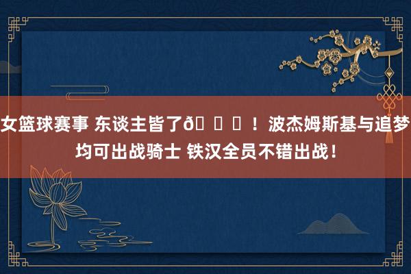 女篮球赛事 东谈主皆了😝！波杰姆斯基与追梦均可出战骑士 铁汉全员不错出战！