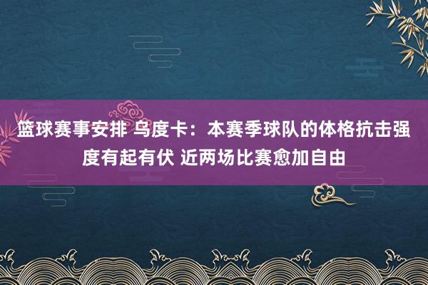 篮球赛事安排 乌度卡：本赛季球队的体格抗击强度有起有伏 近两场比赛愈加自由