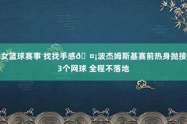 女篮球赛事 找找手感🤡波杰姆斯基赛前热身抛接3个网球 全程不落地