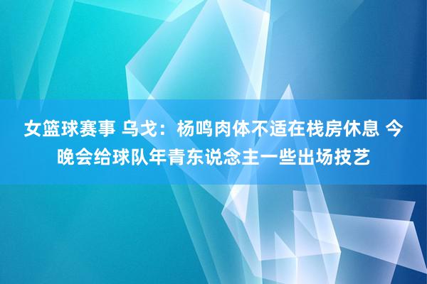 女篮球赛事 乌戈：杨鸣肉体不适在栈房休息 今晚会给球队年青东说念主一些出场技艺