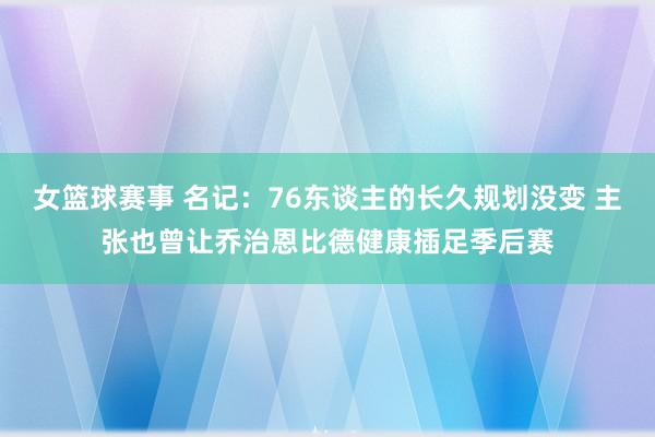 女篮球赛事 名记：76东谈主的长久规划没变 主张也曾让乔治恩比德健康插足季后赛