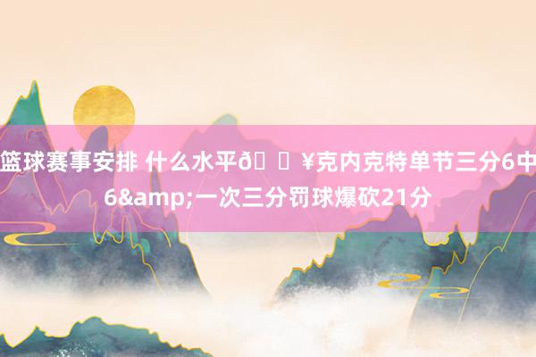 篮球赛事安排 什么水平🔥克内克特单节三分6中6&一次三分罚球爆砍21分