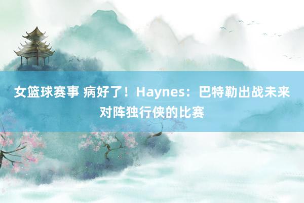 女篮球赛事 病好了！Haynes：巴特勒出战未来对阵独行侠的比赛