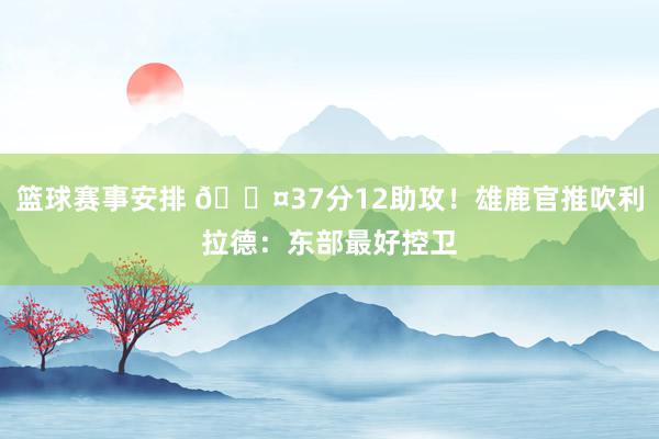 篮球赛事安排 😤37分12助攻！雄鹿官推吹利拉德：东部最好控卫