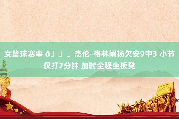 女篮球赛事 😑杰伦-格林阐扬欠安9中3 小节仅打2分钟 加时全程坐板凳