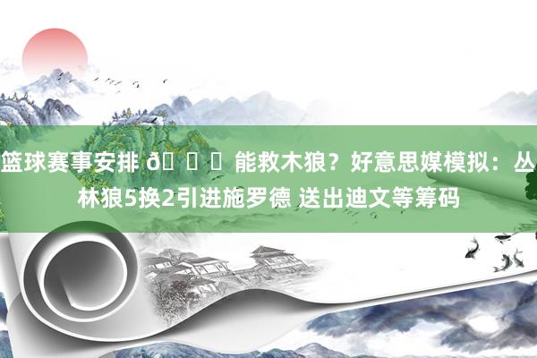 篮球赛事安排 👀能救木狼？好意思媒模拟：丛林狼5换2引进施罗德 送出迪文等筹码