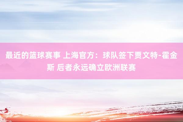 最近的篮球赛事 上海官方：球队签下贾文特-霍金斯 后者永远确立欧洲联赛