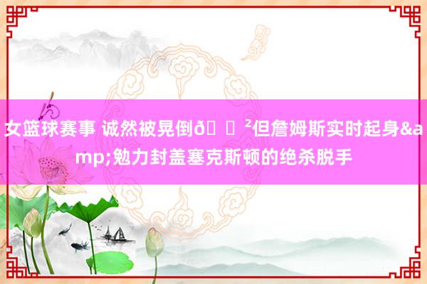 女篮球赛事 诚然被晃倒😲但詹姆斯实时起身&勉力封盖塞克斯顿的绝杀脱手