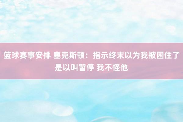 篮球赛事安排 塞克斯顿：指示终末以为我被困住了是以叫暂停 我不怪他