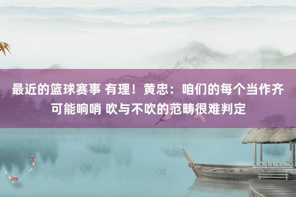 最近的篮球赛事 有理！黄忠：咱们的每个当作齐可能响哨 吹与不吹的范畴很难判定