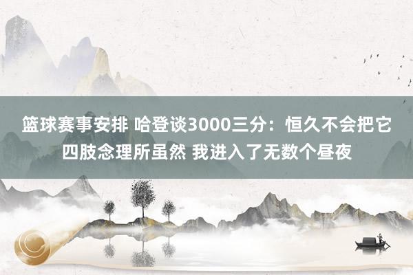 篮球赛事安排 哈登谈3000三分：恒久不会把它四肢念理所虽然 我进入了无数个昼夜