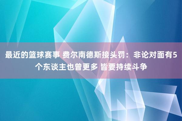 最近的篮球赛事 费尔南德斯接头罚：非论对面有5个东谈主也曾更多 皆要持续斗争