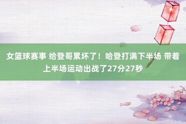 女篮球赛事 给登哥累坏了！哈登打满下半场 带着上半场运动出战了27分27秒