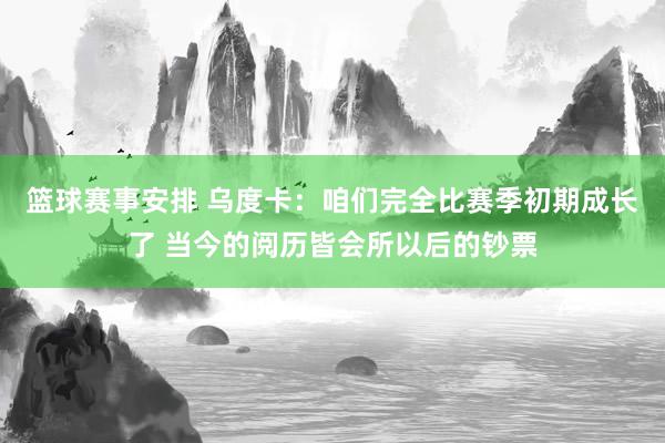 篮球赛事安排 乌度卡：咱们完全比赛季初期成长了 当今的阅历皆会所以后的钞票