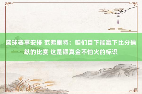 篮球赛事安排 范弗里特：咱们目下能赢下比分操纵的比赛 这是锻真金不怕火的标识