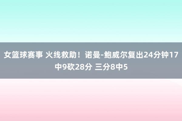 女篮球赛事 火线救助！诺曼-鲍威尔复出24分钟17中9砍28分 三分8中5