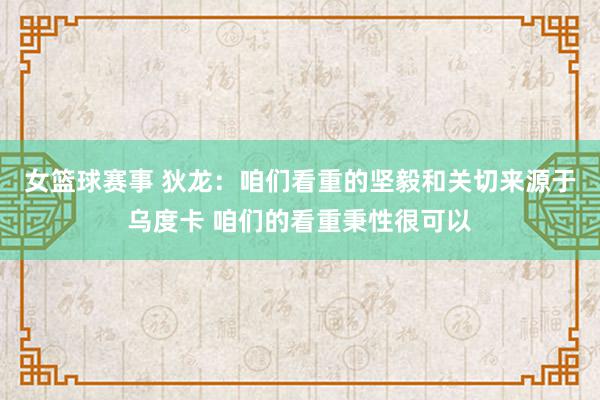 女篮球赛事 狄龙：咱们看重的坚毅和关切来源于乌度卡 咱们的看重秉性很可以