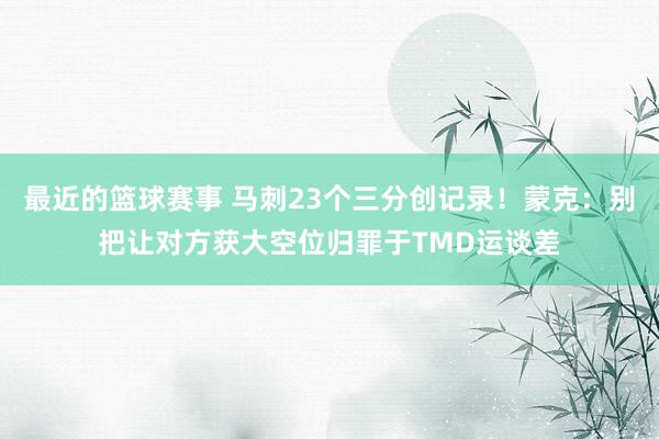 最近的篮球赛事 马刺23个三分创记录！蒙克：别把让对方获大空位归罪于TMD运谈差