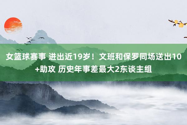 女篮球赛事 进出近19岁！文班和保罗同场送出10+助攻 历史年事差最大2东谈主组