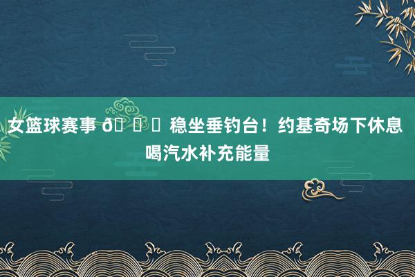 女篮球赛事 😂稳坐垂钓台！约基奇场下休息 喝汽水补充能量