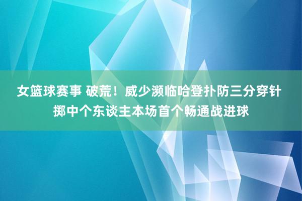 女篮球赛事 破荒！威少濒临哈登扑防三分穿针 掷中个东谈主本场首个畅通战进球